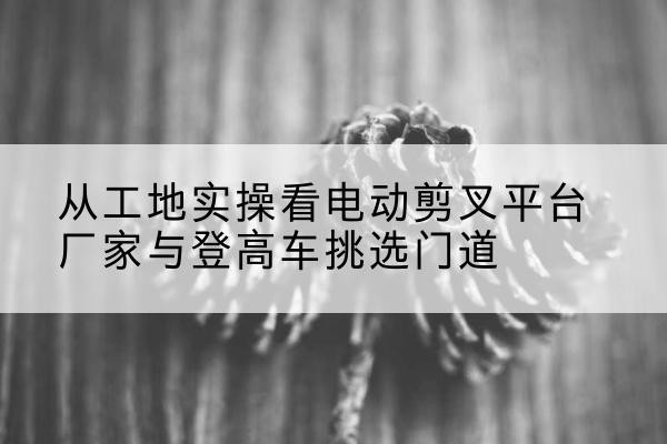 桂阳电动剪叉升降平台厂家-从工地实操看电动剪叉平台厂家与登高车挑选门道