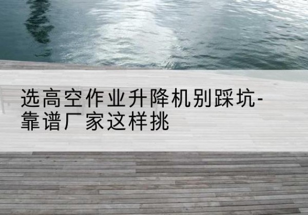 桂阳剪叉式升降机厂家-选高空作业升降机别踩坑-靠谱厂家这样挑