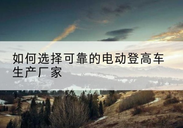 桂阳电动登高车厂家-如何选择可靠的电动登高车生产厂家