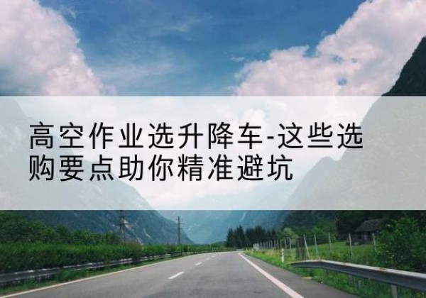 桂阳升降车厂家-高空作业选升降车-这些选购要点助你*避坑