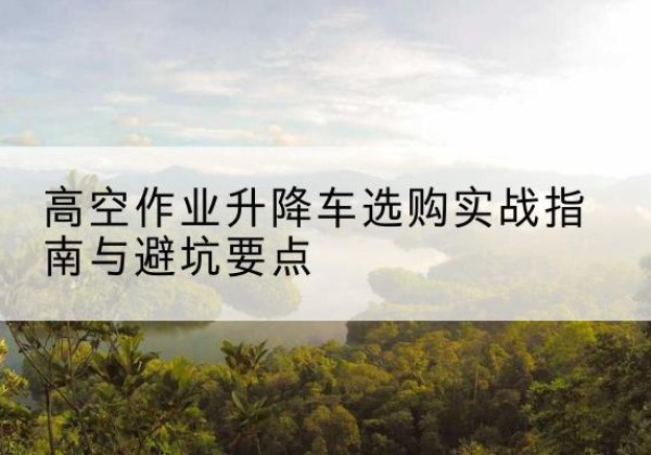 桂阳升降车怎么选-高空作业升降车选购实战指南与避坑要点