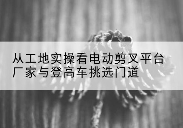 桂阳电动剪叉升降平台厂家-从工地实操看电动剪叉平台厂家与登高车挑选门道